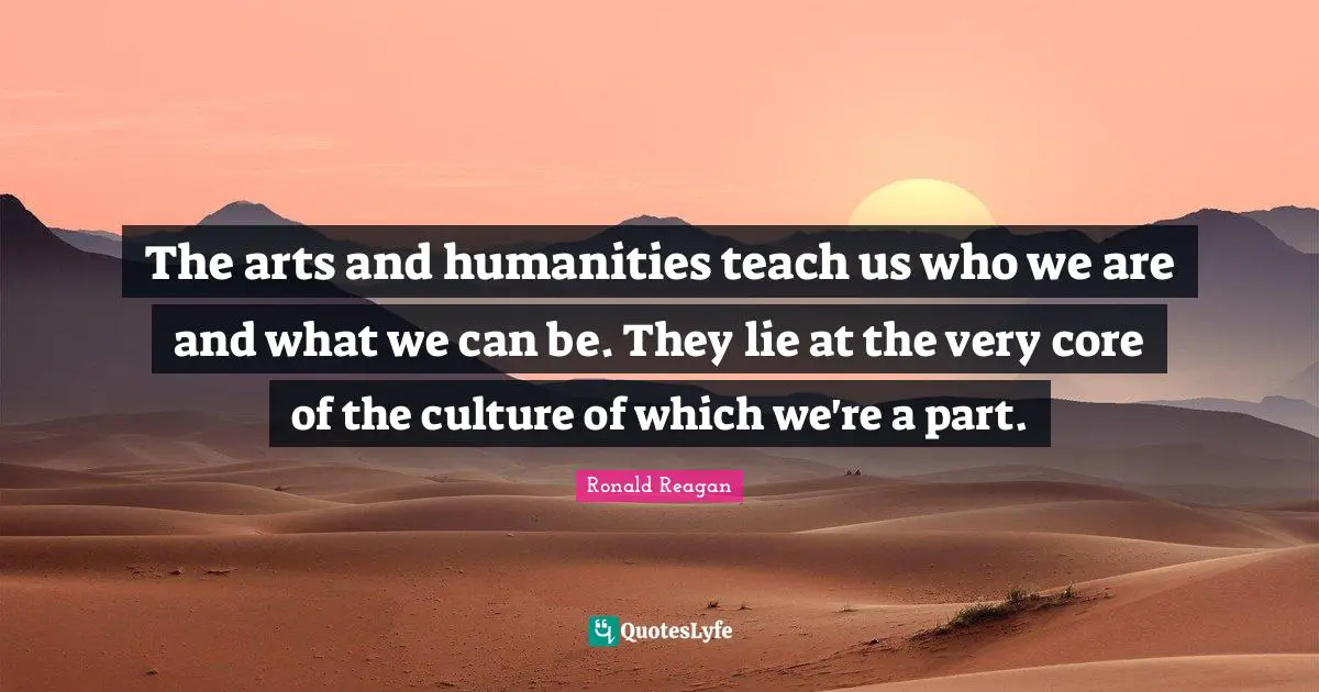 The arts and humanities teach us who we are and what we can be. They lie at the very core of the culture of which we're a part.