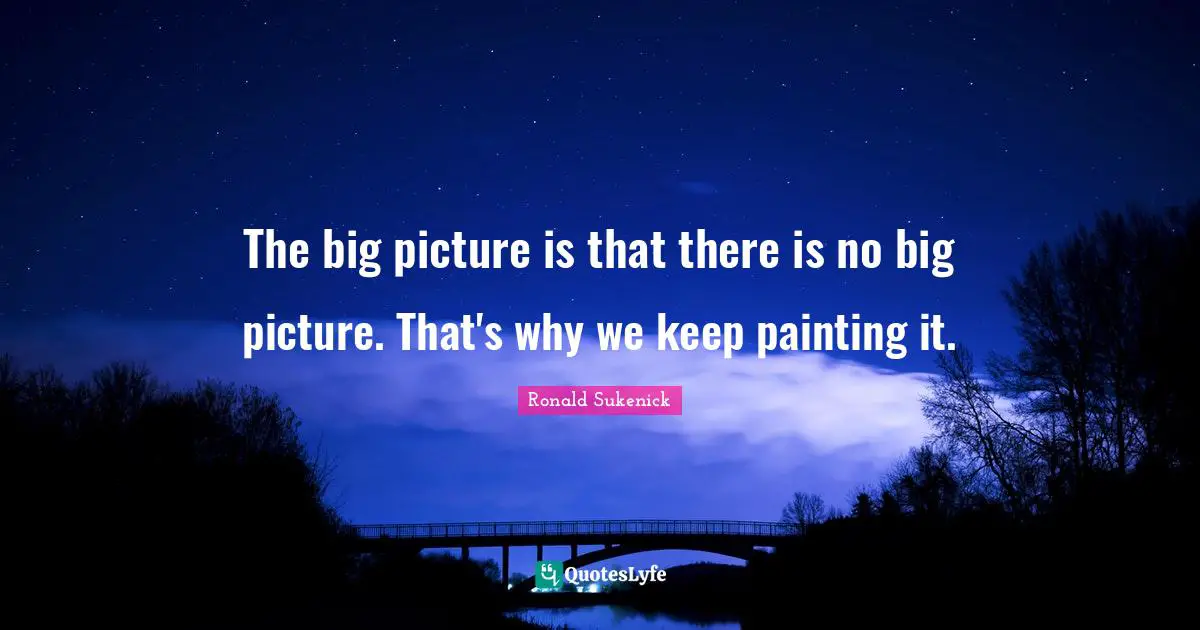 The big picture is that there is no big picture. That's why we keep painting it.