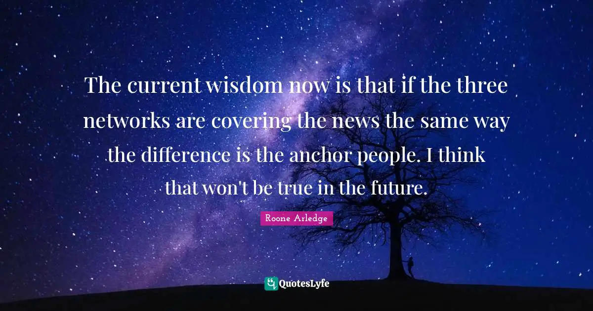 The current wisdom now is that if the three networks are covering the news the same way the difference is the anchor people. I think that won't be true in the future.