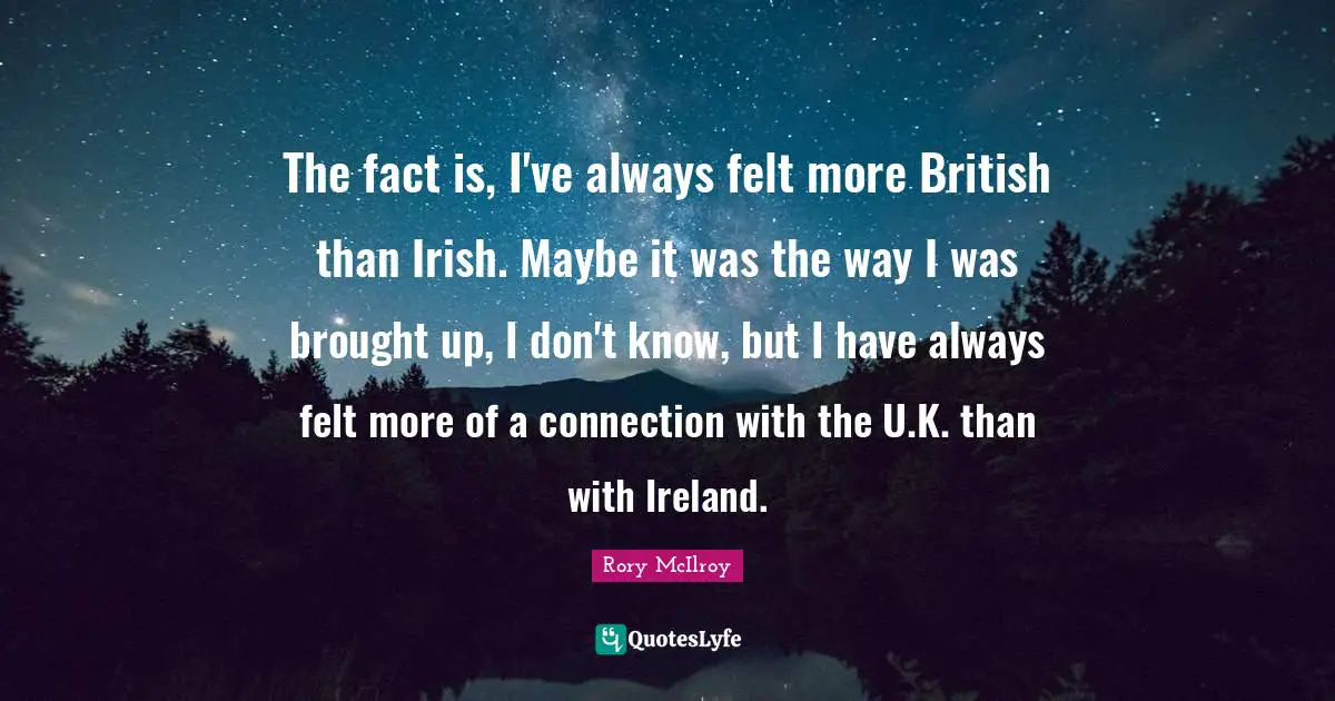 The fact is, I've always felt more British than Irish. Maybe it was the way I was brought up, I don't know, but I have always felt more of a connection with the U.K. than with Ireland.