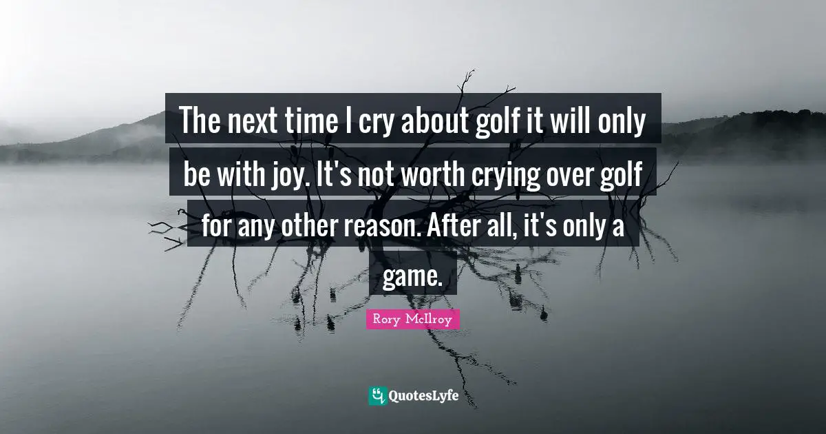 The next time I cry about golf it will only be with joy. It's not worth crying over golf for any other reason. After all, it's only a game.