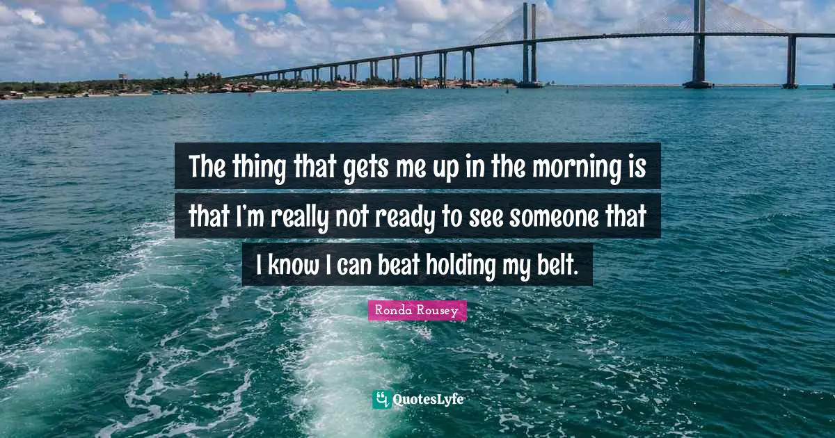 Belts Quotes: "The thing that gets me up in the morning is that I’m really not ready to see someone that I know I can beat holding my belt."