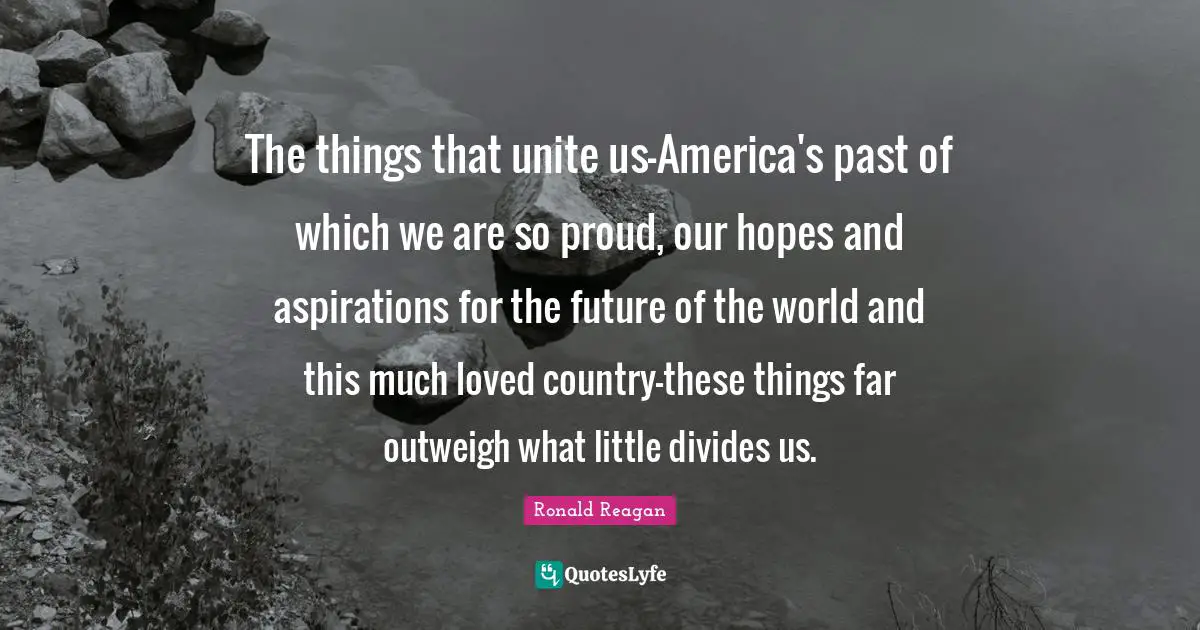 The things that unite us-America's past of which we are so proud, our hopes and aspirations for the future of the world and this much loved country-these things far outweigh what little divides us.
