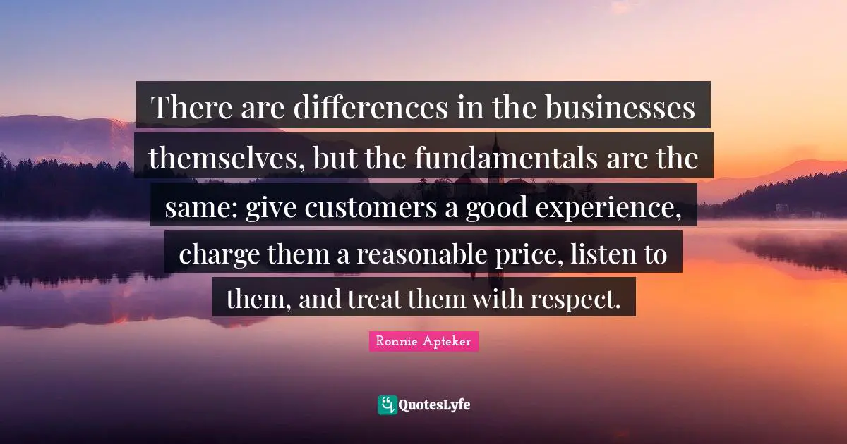 There are differences in the businesses themselves, but the fundamentals are the same: give customers a good experience, charge them a reasonable price, listen to them, and treat them with respect.