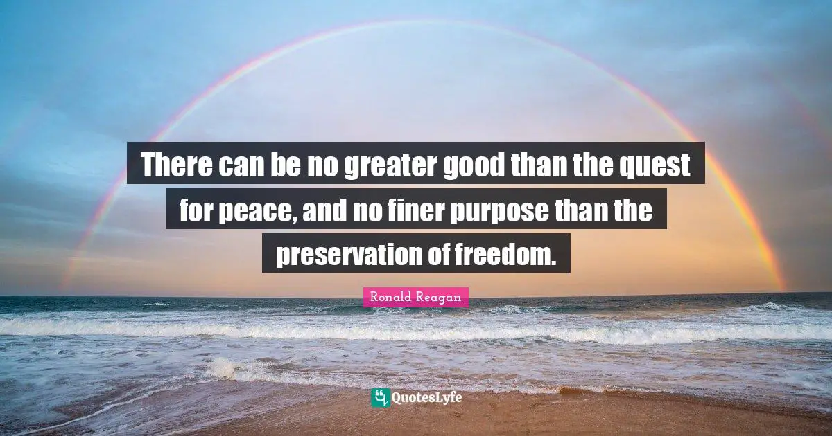 There can be no greater good than the quest for peace, and no finer purpose than the preservation of freedom.