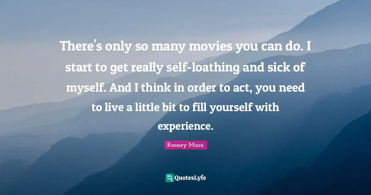 There's only so many movies you can do. I start to get really self-loathing and sick of myself. And I think in order to act, you need to live a little bit to fill yourself with experience.