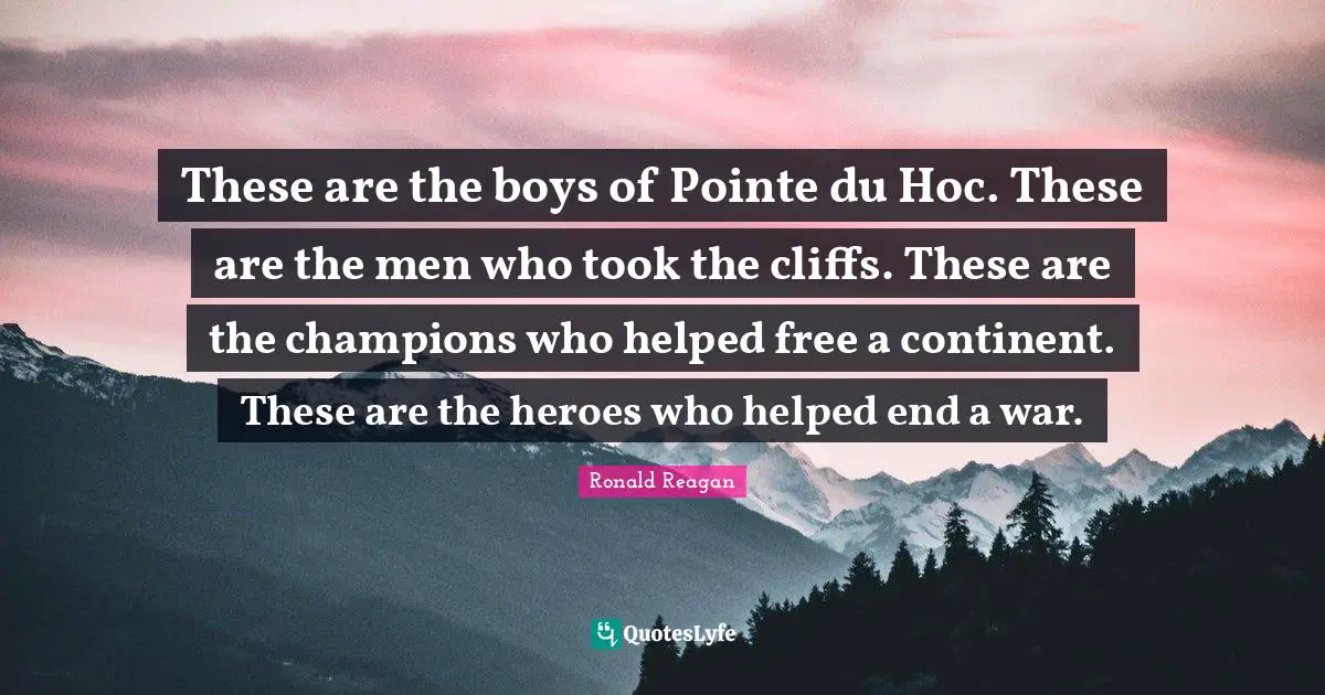 These are the boys of Pointe du Hoc. These are the men who took the cliffs. These are the champions who helped free a continent. These are the heroes who helped end a war.