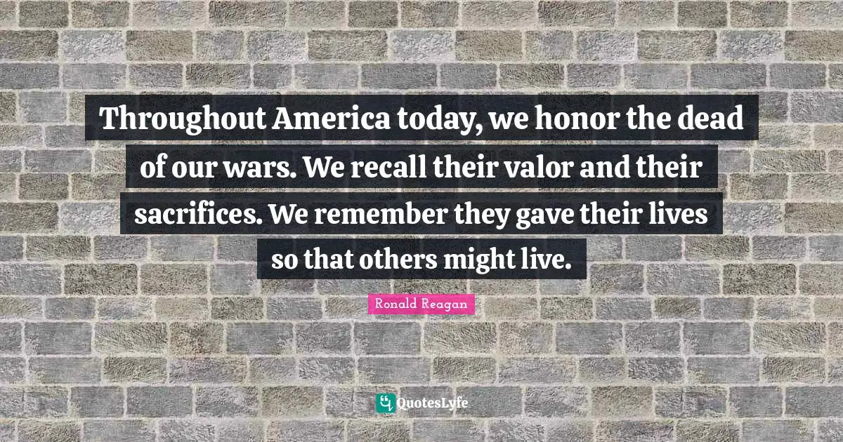 Throughout America today, we honor the dead of our wars. We recall their valor and their sacrifices. We remember they gave their lives so that others might live.