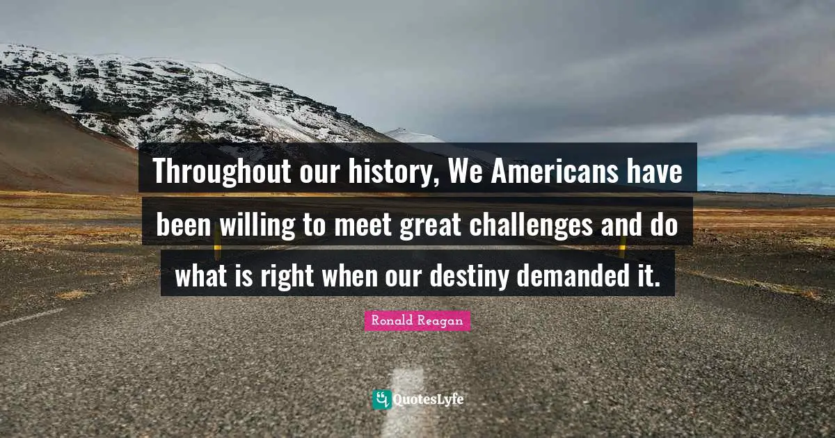 Throughout our history, We Americans have been willing to meet great challenges and do what is right when our destiny demanded it.