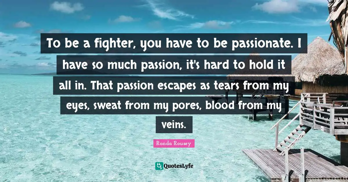 Ronda Rousey Quotes: "To be a fighter, you have to be passionate. I have so much passion, it's hard to hold it all in. That passion escapes as tears from my eyes, sweat from my pores, blood from my veins."