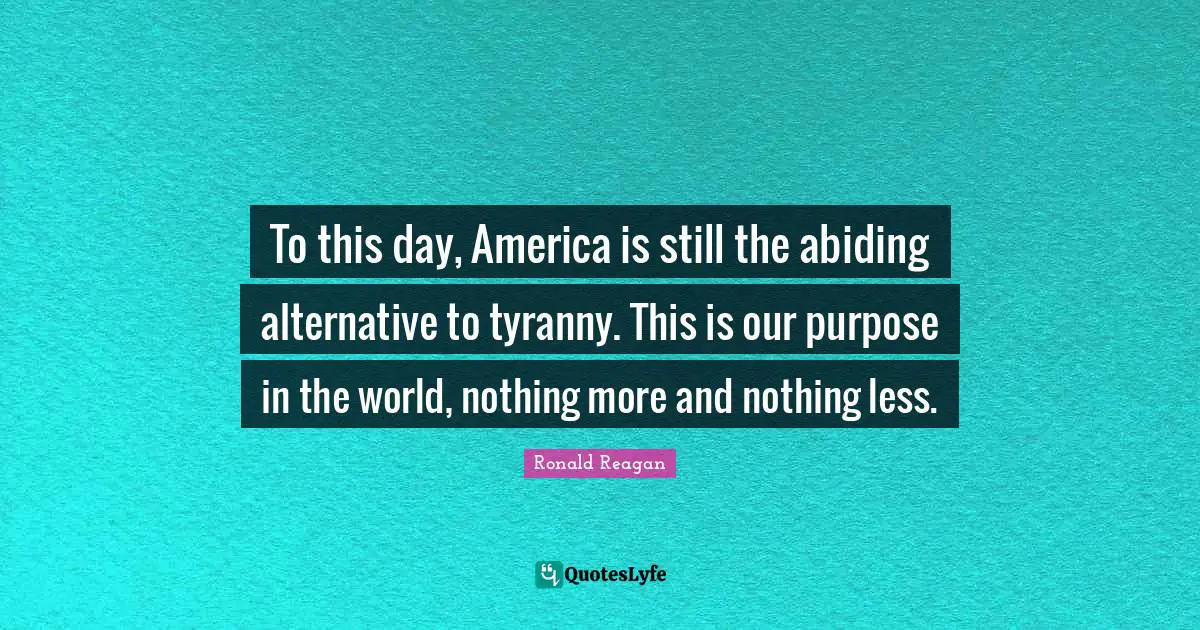 To this day, America is still the abiding alternative to tyranny. This is our purpose in the world, nothing more and nothing less.