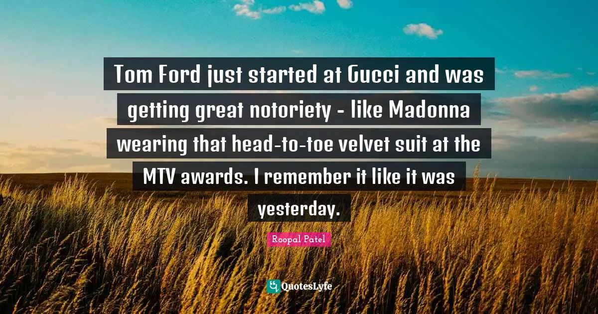 Tom Ford just started at Gucci and was getting great notoriety - like Madonna wearing that head-to-toe velvet suit at the MTV awards. I remember it like it was yesterday.