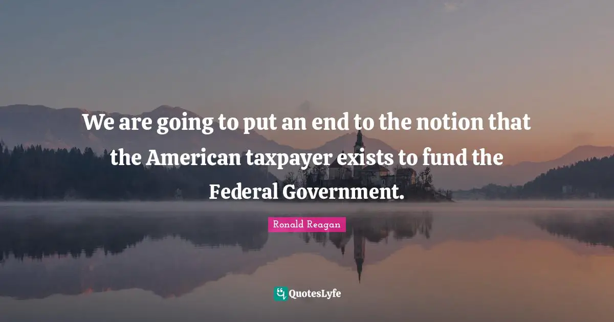 We are going to put an end to the notion that the American taxpayer exists to fund the Federal Government.