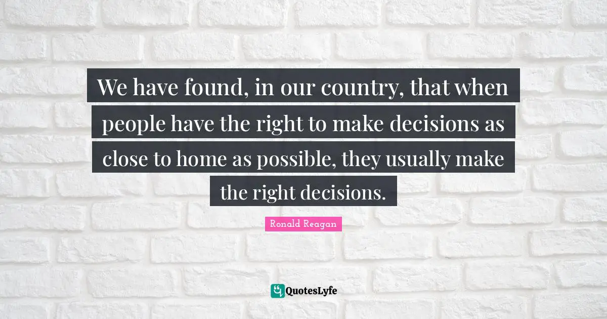 We have found, in our country, that when people have the right to make decisions as close to home as possible, they usually make the right decisions.