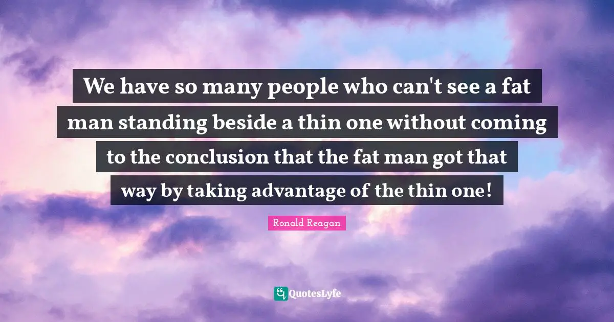 We have so many people who can't see a fat man standing beside a thin one without coming to the conclusion that the fat man got that way by taking advantage of the thin one!