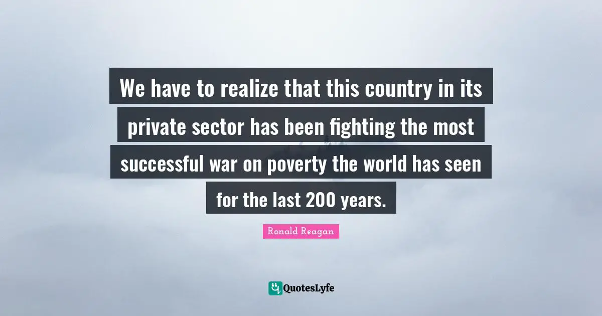 We have to realize that this country in its private sector has been fighting the most successful war on poverty the world has seen for the last 200 years.