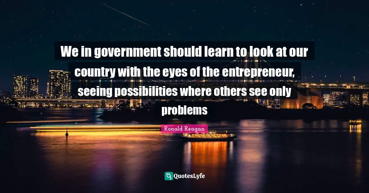 We in government should learn to look at our country with the eyes of the entrepreneur, seeing possibilities where others see only problems