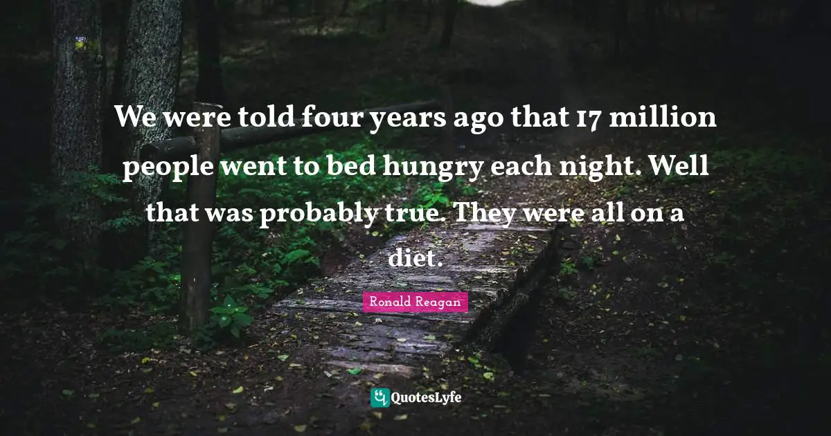 We were told four years ago that 17 million people went to bed hungry each night. Well that was probably true. They were all on a diet.