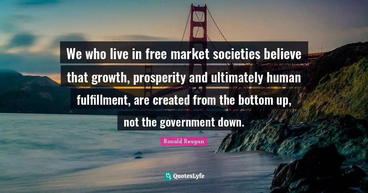 We who live in free market societies believe that growth, prosperity and ultimately human fulfillment, are created from the bottom up, not the government down.