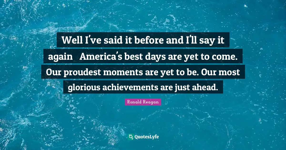 Well I've said it before and I'll say it again  America's best days are yet to come. Our proudest moments are yet to be. Our most glorious achievements are just ahead.
