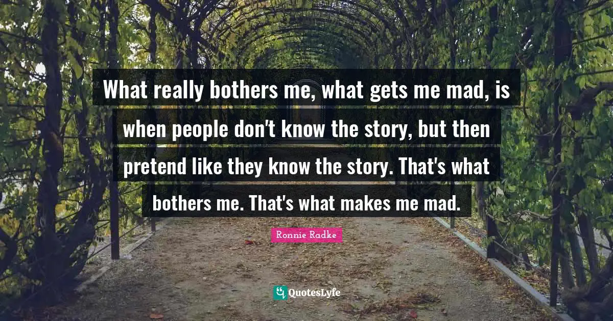 What really bothers me, what gets me mad, is when people don't know the story, but then pretend like they know the story. That's what bothers me. That's what makes me mad.