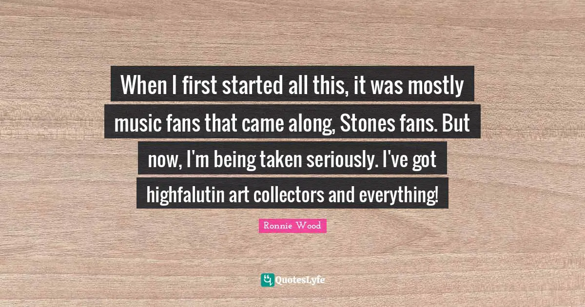 When I first started all this, it was mostly music fans that came along, Stones fans. But now, I'm being taken seriously. I've got highfalutin art collectors and everything!