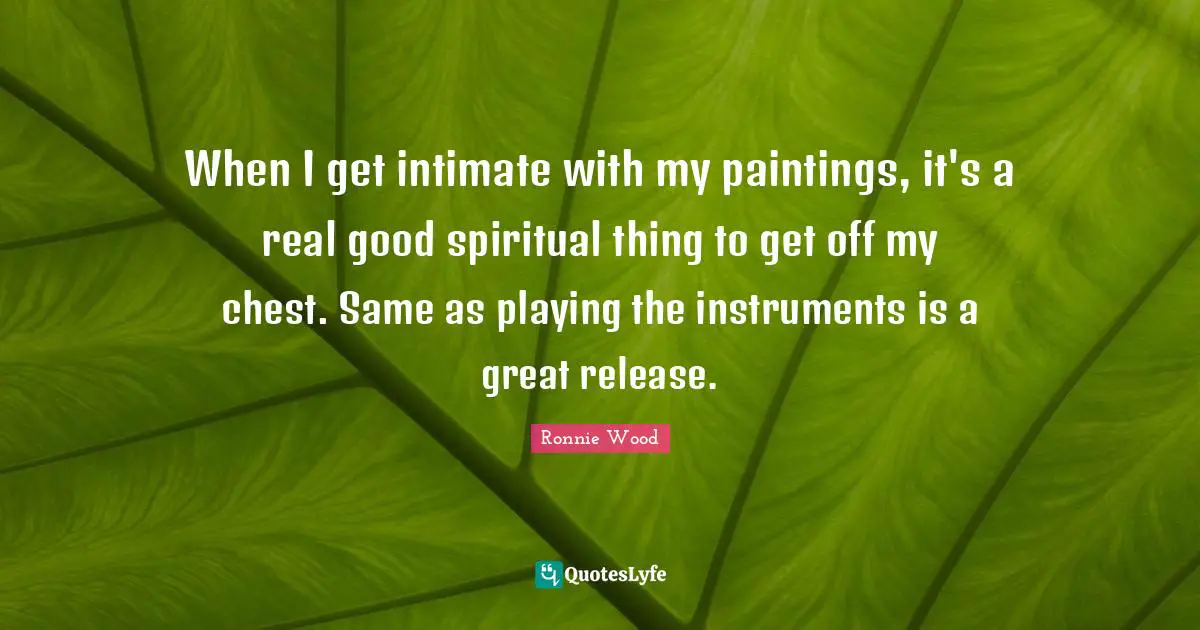 When I get intimate with my paintings, it's a real good spiritual thing to get off my chest. Same as playing the instruments is a great release.