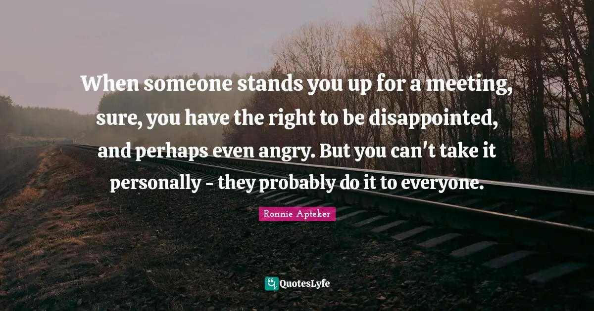 When someone stands you up for a meeting, sure, you have the right to be disappointed, and perhaps even angry. But you can't take it personally - they probably do it to everyone.