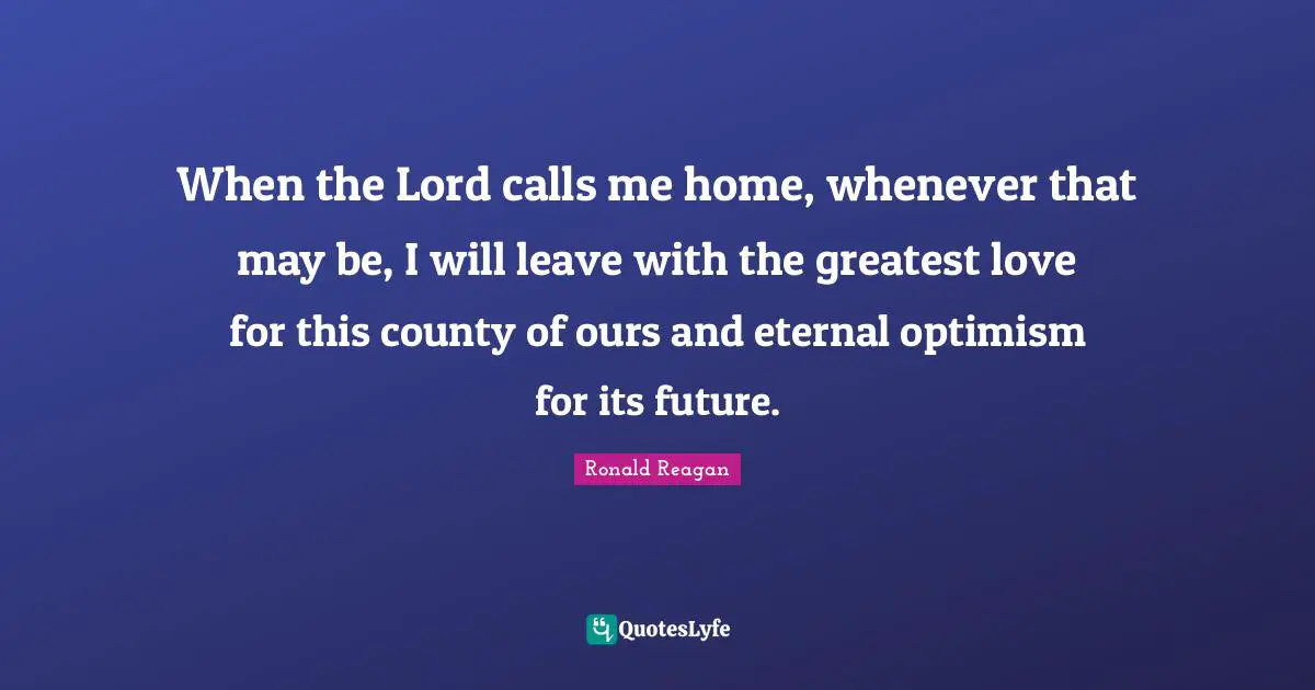 When the Lord calls me home, whenever that may be, I will leave with the greatest love for this county of ours and eternal optimism for its future.