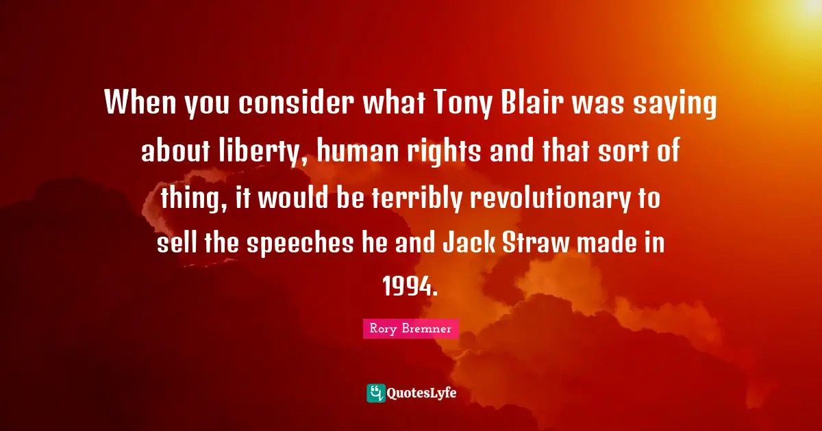 When you consider what Tony Blair was saying about liberty, human rights and that sort of thing, it would be terribly revolutionary to sell the speeches he and Jack Straw made in 1994.