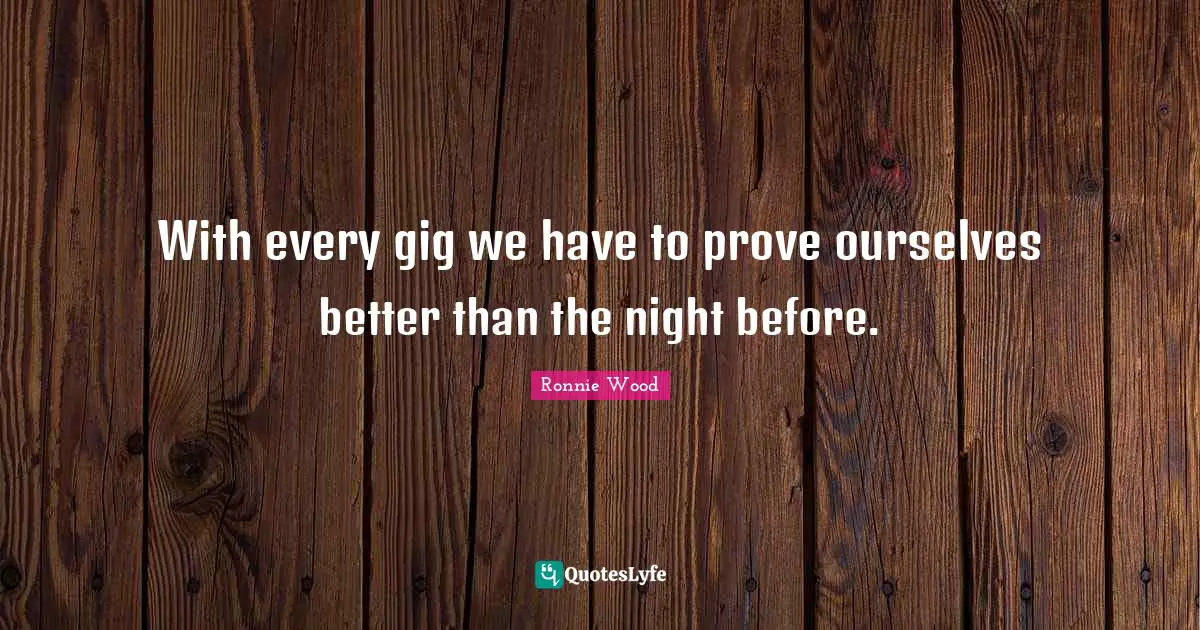 With every gig we have to prove ourselves better than the night before.