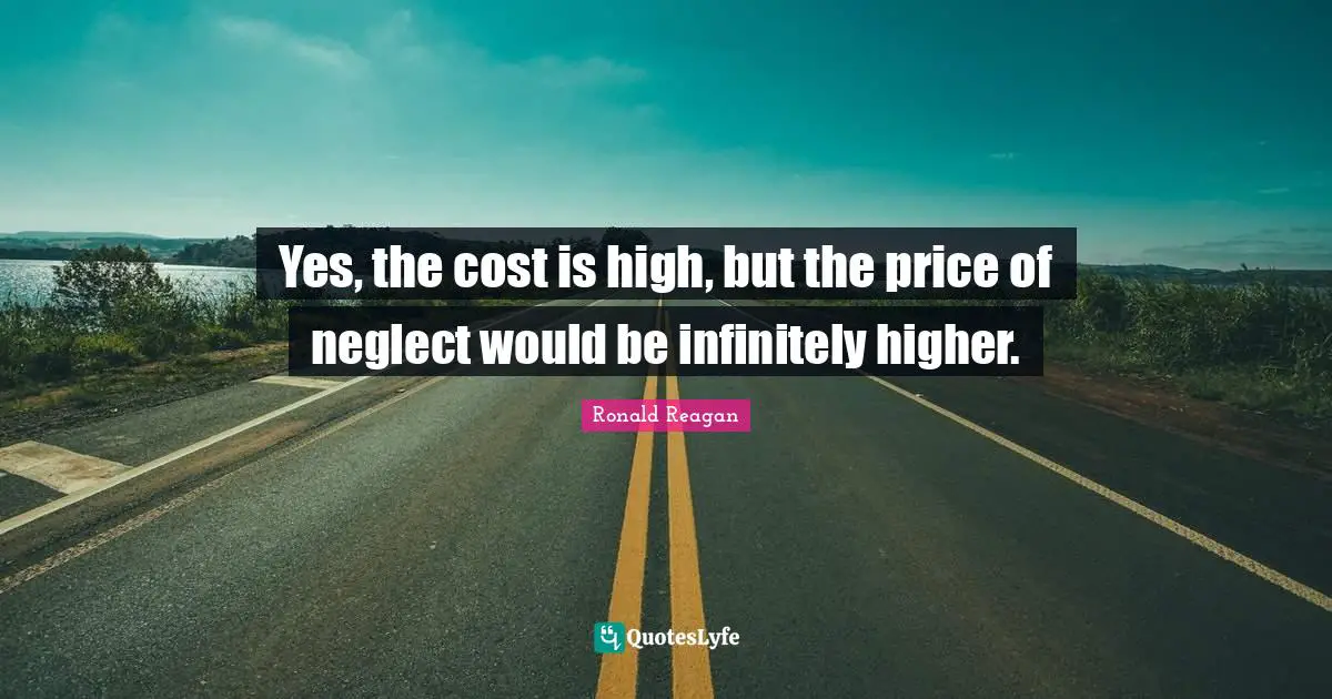 Yes, the cost is high, but the price of neglect would be infinitely higher.