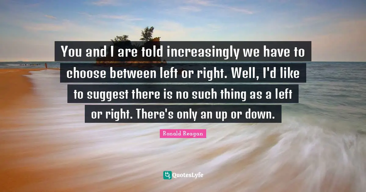 You and I are told increasingly we have to choose between left or right. Well, I'd like to suggest there is no such thing as a left or right. There's only an up or down.