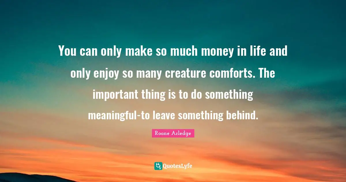 You can only make so much money in life and only enjoy so many creature comforts. The important thing is to do something meaningful-to leave something behind.
