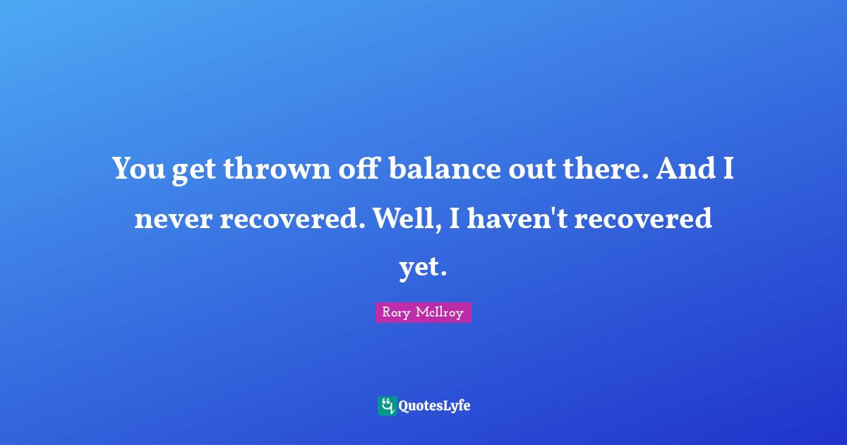 You get thrown off balance out there. And I never recovered. Well, I haven't recovered yet.