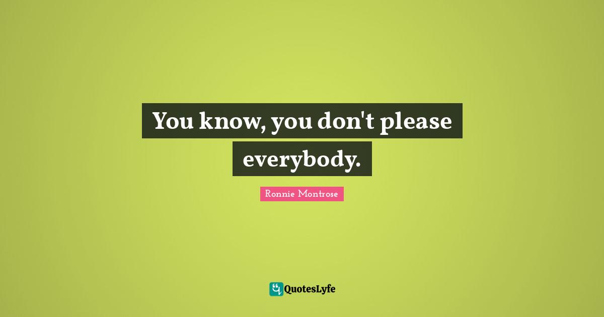 You know, you don't please everybody.