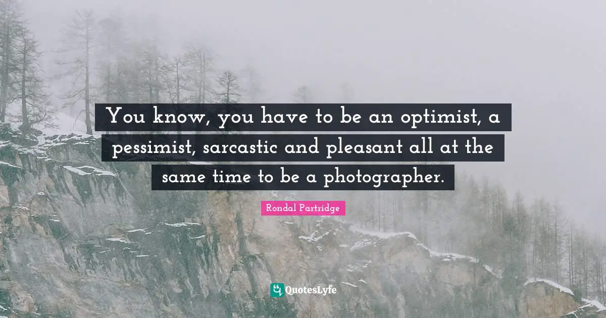 You know, you have to be an optimist, a pessimist, sarcastic and pleasant all at the same time to be a photographer.