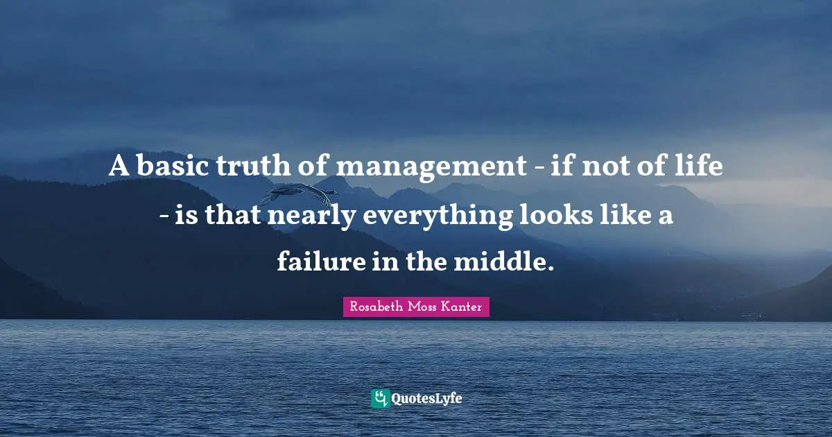 Rosabeth Moss Kanter Quotes: "A basic truth of management - if not of life - is that nearly everything looks like a failure in the middle."