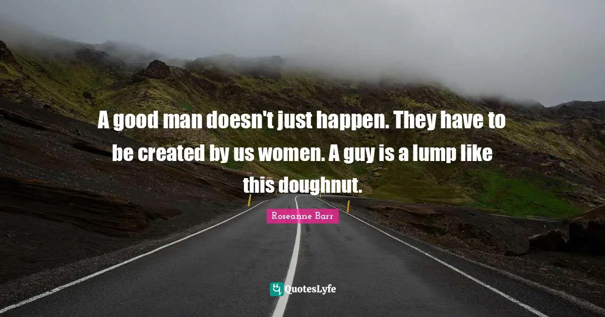 Roseanne Barr Quotes: "A good man doesn't just happen. They have to be created by us women. A guy is a lump like this doughnut."