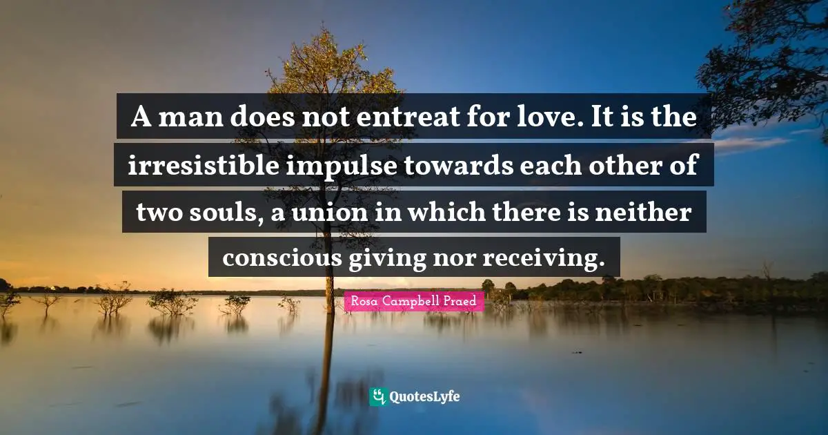 A man does not entreat for love. It is the irresistible impulse towards each other of two souls, a union in which there is neither conscious giving nor receiving.
