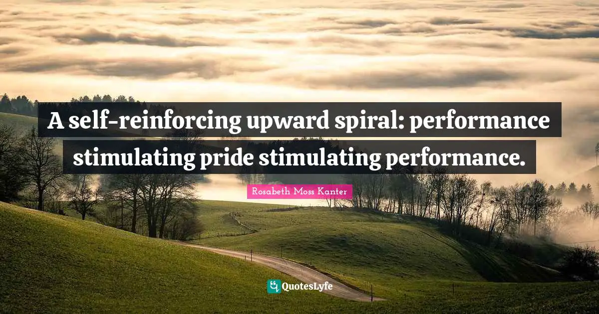 Rosabeth Moss Kanter Quotes: "A self-reinforcing upward spiral: performance stimulating pride stimulating performance."