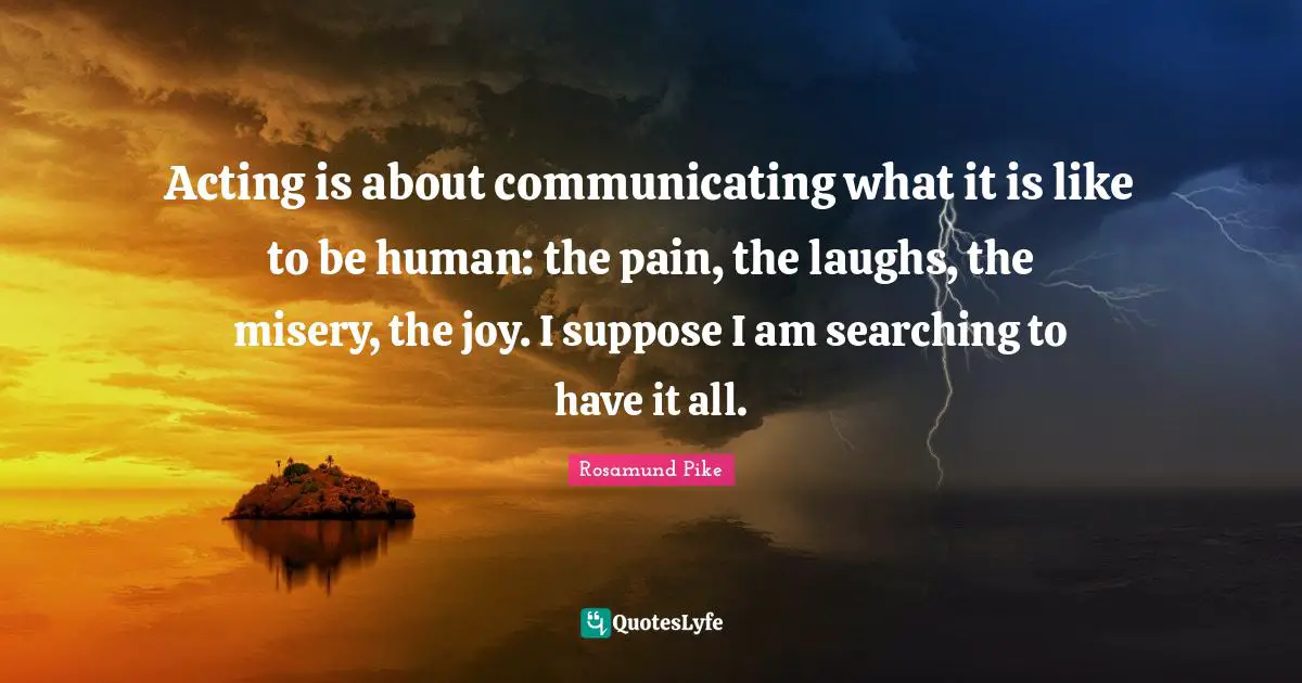 Acting is about communicating what it is like to be human: the pain, the laughs, the misery, the joy. I suppose I am searching to have it all.