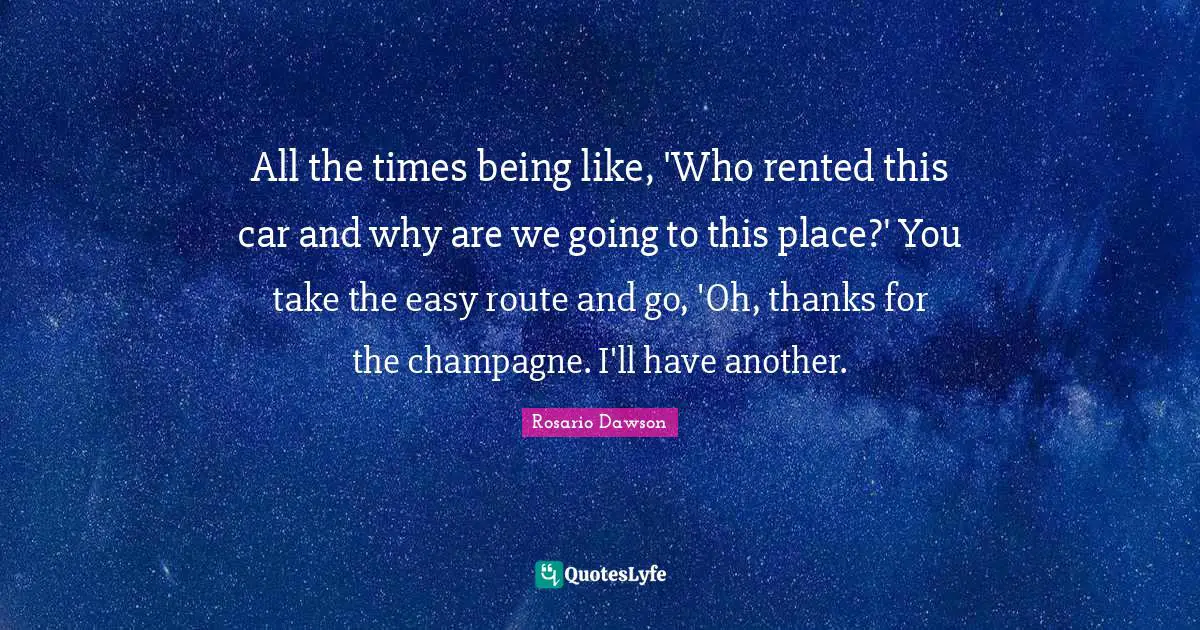 All the times being like, 'Who rented this car and why are we going to this place?' You take the easy route and go, 'Oh, thanks for the champagne. I'll have another.