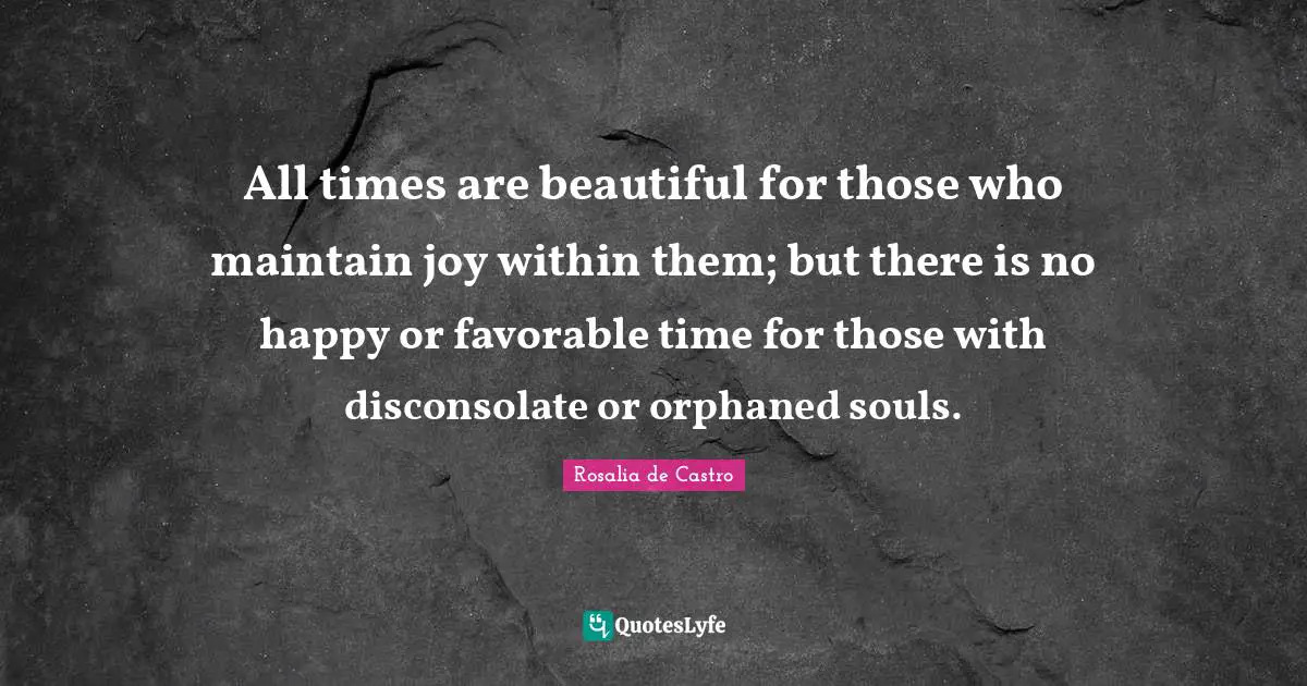 All times are beautiful for those who maintain joy within them; but there is no happy or favorable time for those with disconsolate or orphaned souls.