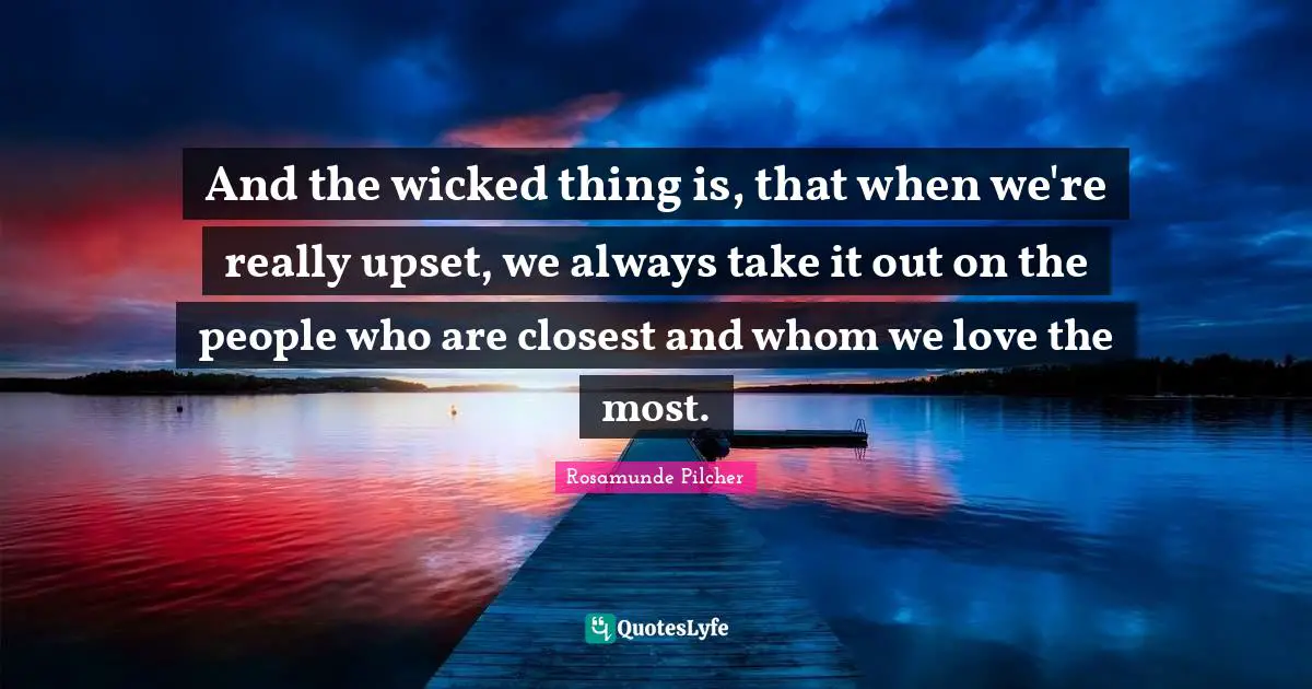 And the wicked thing is, that when we're really upset, we always take it out on the people who are closest and whom we love the most.
