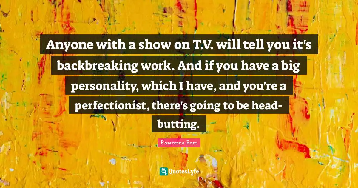 Anyone with a show on T.V. will tell you it's backbreaking work. And if you have a big personality, which I have, and you're a perfectionist, there's going to be head-butting.