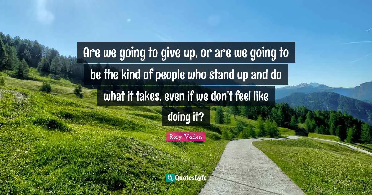 Are we going to give up, or are we going to be the kind of people who stand up and do what it takes, even if we don't feel like doing it?