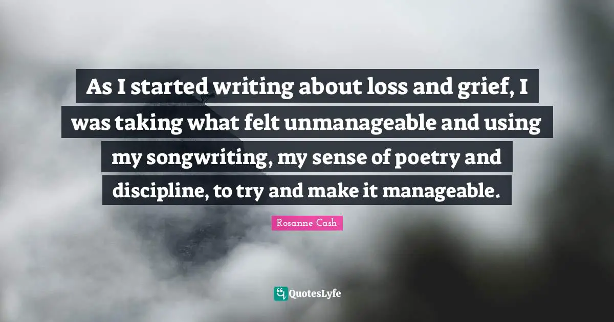 As I started writing about loss and grief, I was taking what felt unmanageable and using my songwriting, my sense of poetry and discipline, to try and make it manageable.