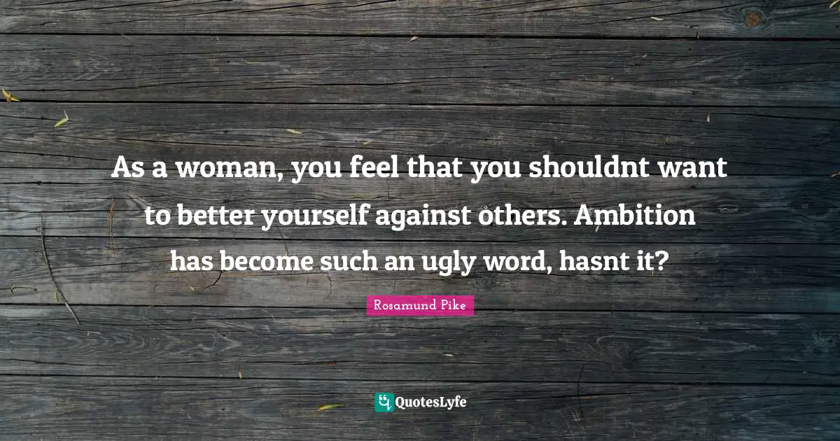 As a woman, you feel that you shouldnt want to better yourself against others. Ambition has become such an ugly word, hasnt it?