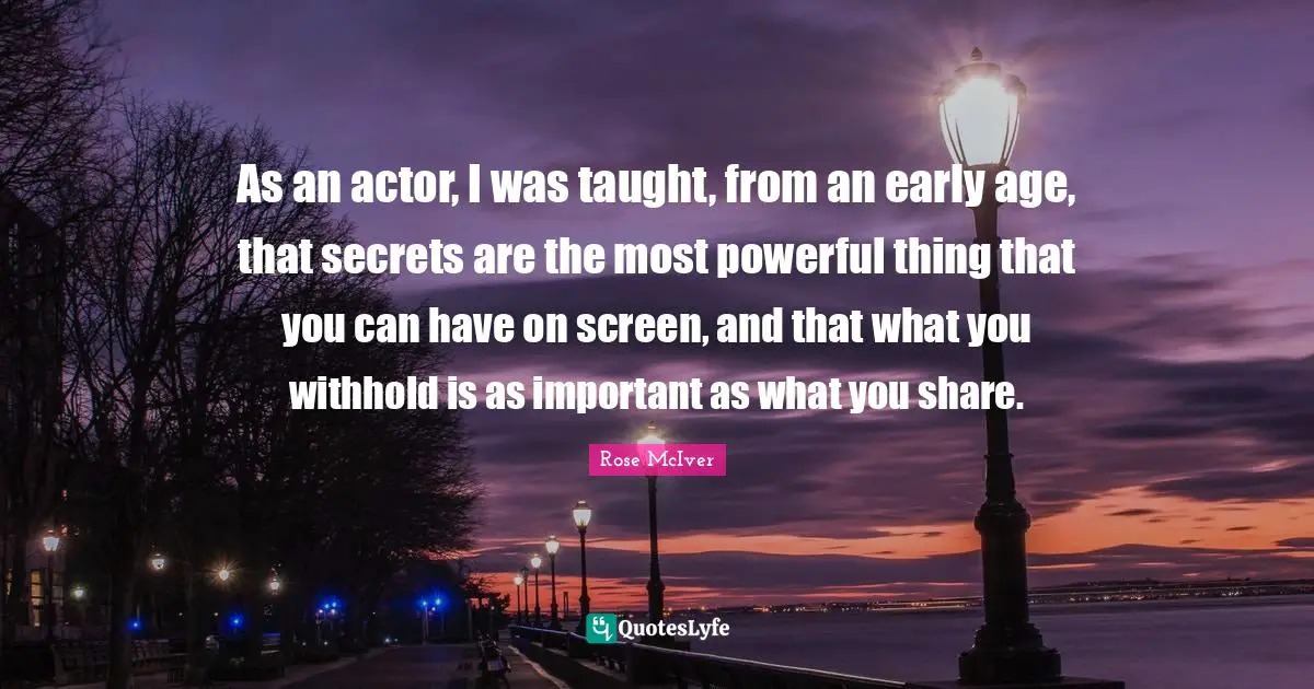 As an actor, I was taught, from an early age, that secrets are the most powerful thing that you can have on screen, and that what you withhold is as important as what you share.